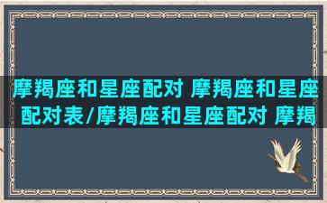 摩羯座和星座配对 摩羯座和星座配对表/摩羯座和星座配对 摩羯座和星座配对表-我的网站